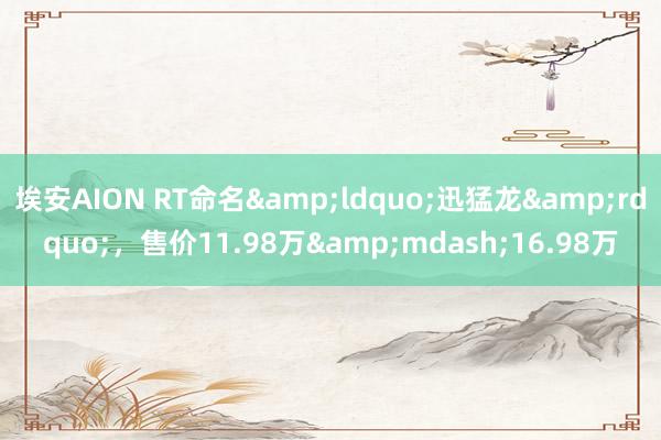 埃安AION RT命名&ldquo;迅猛龙&rdquo;，售价11.98万&mdash;16.98万