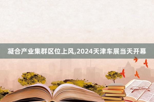 凝合产业集群区位上风,2024天津车展当天开幕