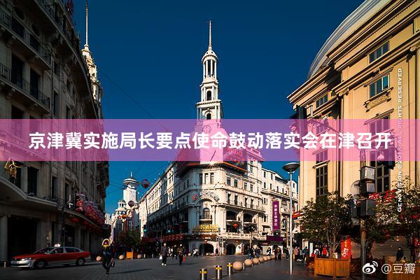 京津冀实施局长要点使命鼓动落实会在津召开