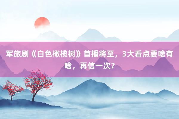 军旅剧《白色橄榄树》首播将至，3大看点要啥有啥，再信一次？