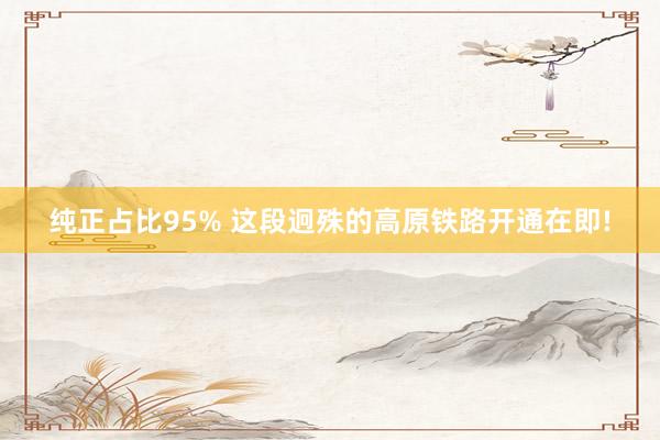 纯正占比95% 这段迥殊的高原铁路开通在即!