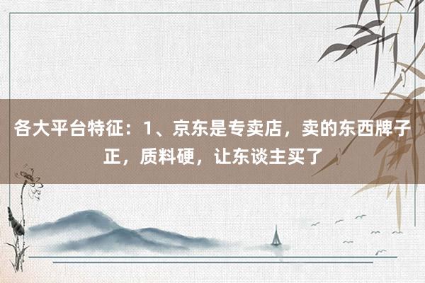 各大平台特征:1、京东是专卖店,卖的东西牌子正,质料硬,让东谈主买了