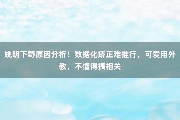 姚明下野原因分析！数据化矫正难推行，可爱用外教，不懂得搞相关