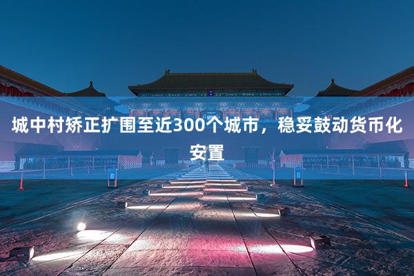 城中村矫正扩围至近300个城市，稳妥鼓动货币化安置