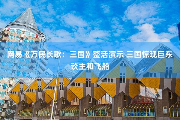 网易《万民长歌：三国》整活演示 三国惊现巨东谈主和飞船