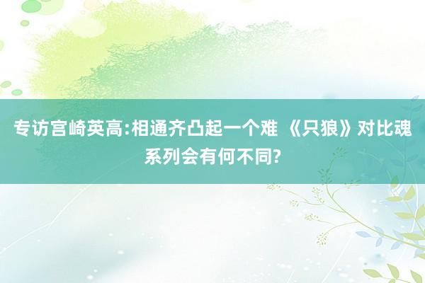 专访宫崎英高:相通齐凸起一个难 《只狼》对比魂系列会有何不同?