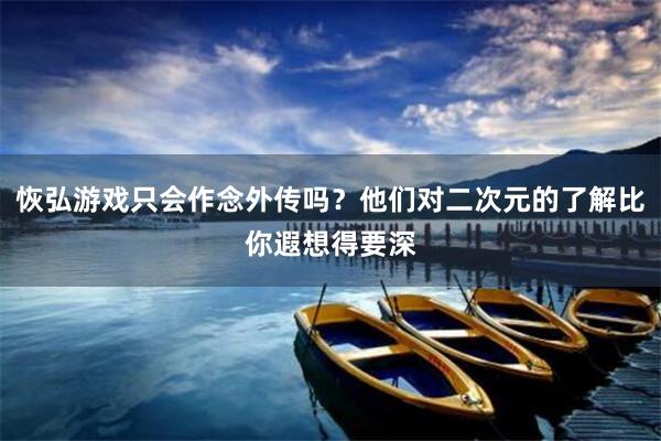 恢弘游戏只会作念外传吗？他们对二次元的了解比你遐想得要深