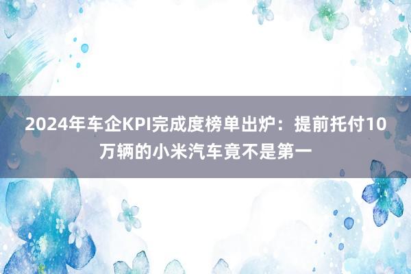 2024年车企KPI完成度榜单出炉：提前托付10万辆的小米汽车竟不是第一