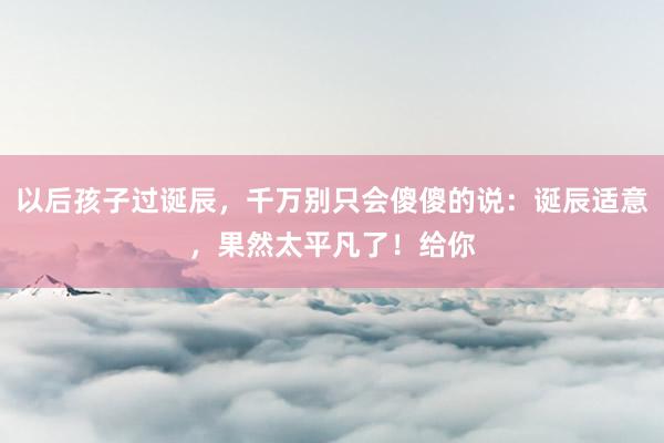 以后孩子过诞辰，千万别只会傻傻的说：诞辰适意，果然太平凡了！给你
