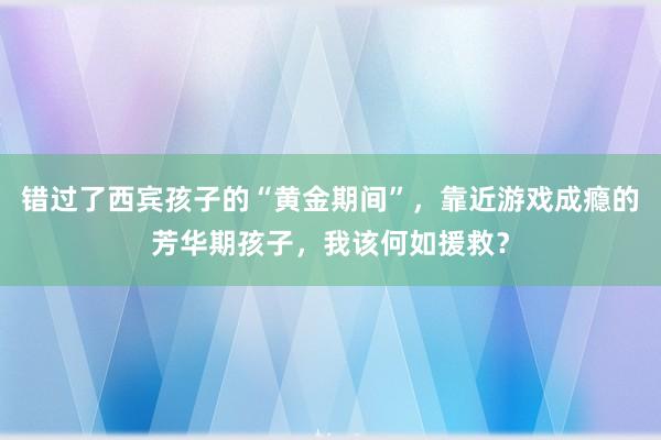 错过了西宾孩子的“黄金期间”，靠近游戏成瘾的芳华期孩子，我该何如援救？
