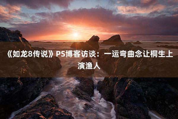 《如龙8传说》PS博客访谈：一运弯曲念让桐生上演渔人