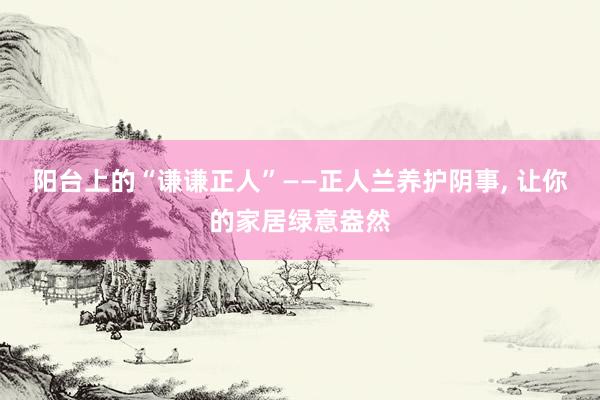 阳台上的“谦谦正人”——正人兰养护阴事, 让你的家居绿意盎然