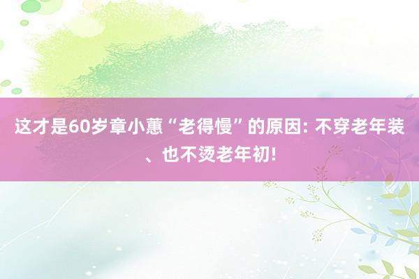 这才是60岁章小蕙“老得慢”的原因: 不穿老年装、也不烫老年初!