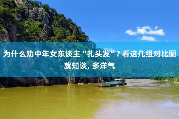 为什么劝中年女东谈主“扎头发”? 看这几组对比图就知谈, 多洋气