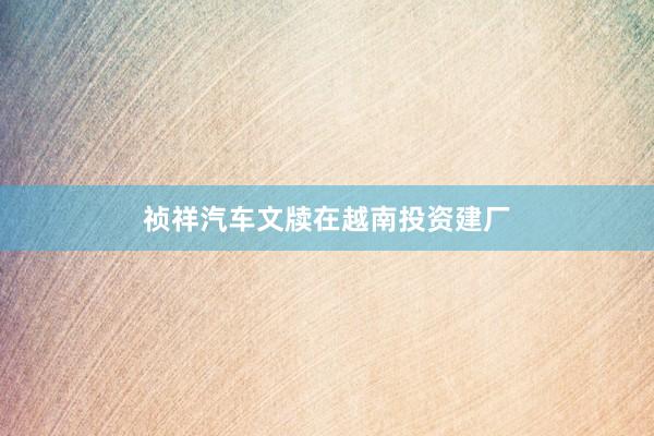 祯祥汽车文牍在越南投资建厂