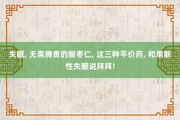 失眠, 无需腾贵的酸枣仁, 这三种平价药, 和果断性失眠说拜拜!