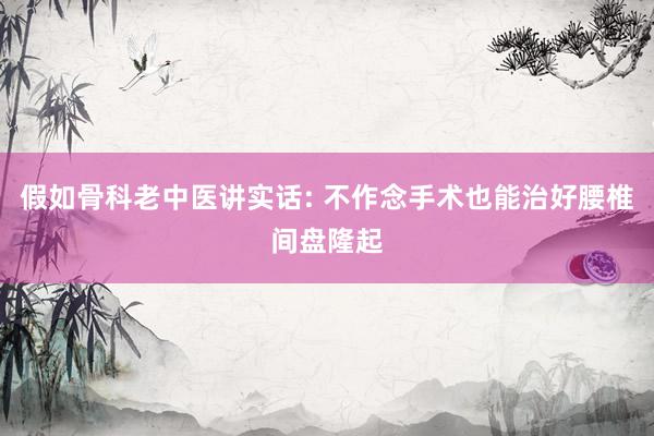 假如骨科老中医讲实话: 不作念手术也能治好腰椎间盘隆起